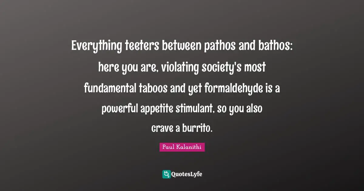 Paul Kalanithi Quotes: Everything teeters between pathos and bathos: here you are, violating society's most fundamental taboos and yet formaldehyde is a powerful appetite stimulant, so you also crave a burrito.