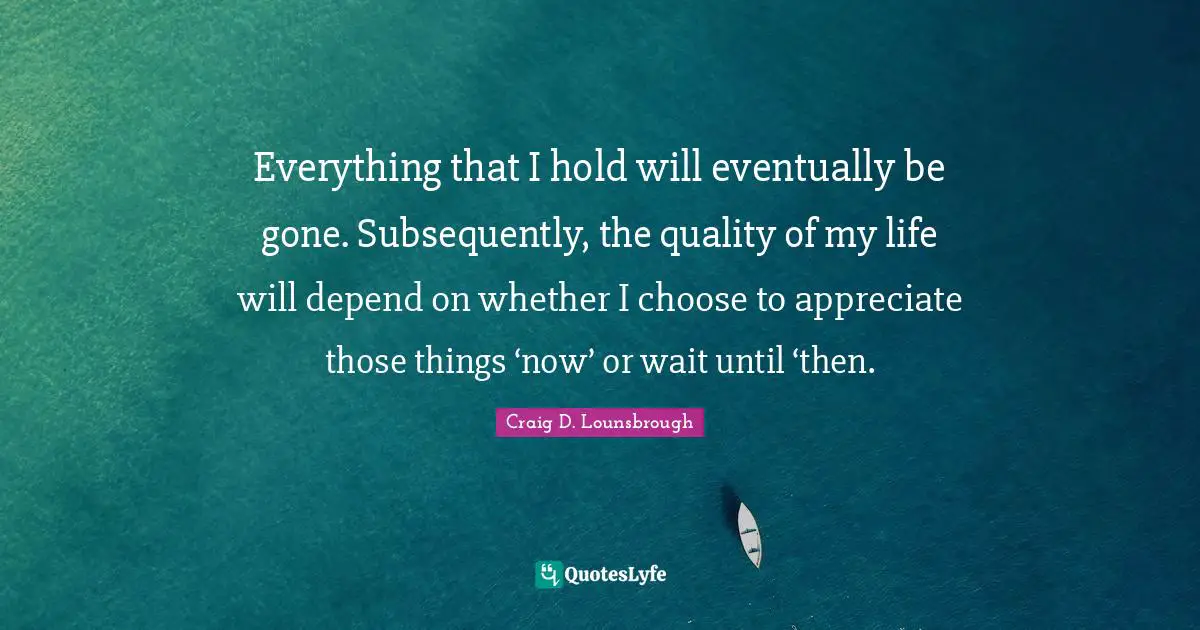 Everything that I hold will eventually be gone. Subsequently, the quality of my life will depend on whether I choose to appreciate those things ‘now’ or wait until ‘then.