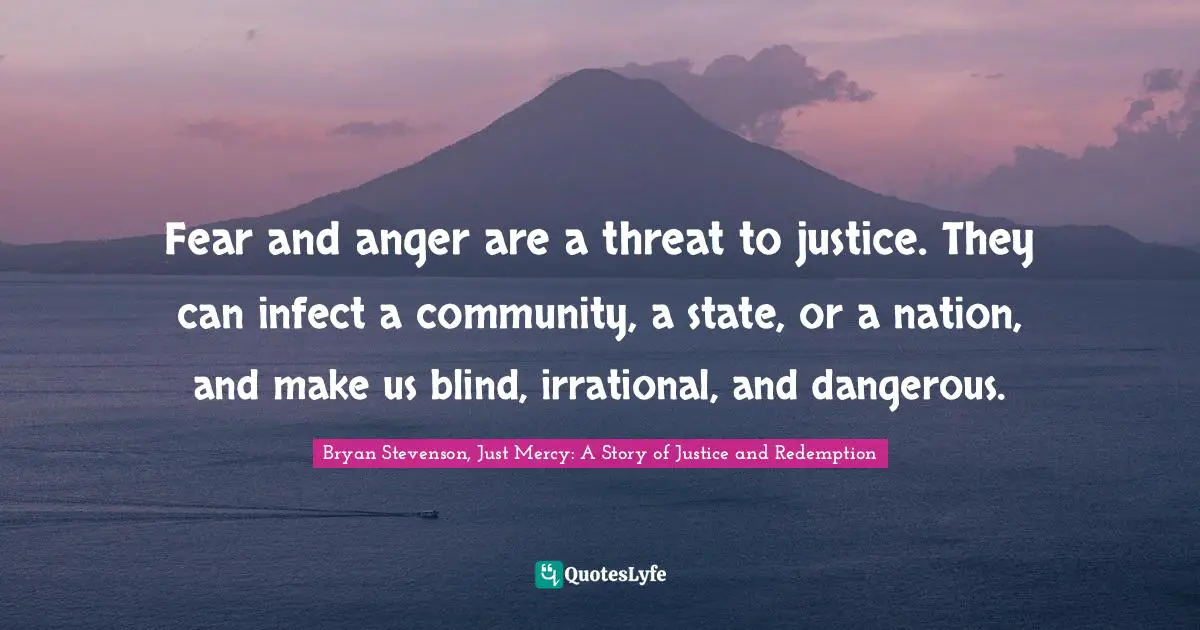 Bryan Stevenson, Just Mercy: A Story Of Justice And Redemption Quotes: "Fear and anger are a threat to justice. They can infect a community, a state, or a nation, and make us blind, irrational, and dangerous."