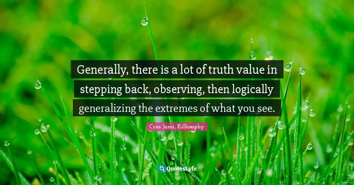Generally, there is a lot of truth value in stepping back, observing, then logically generalizing the extremes of what you see.