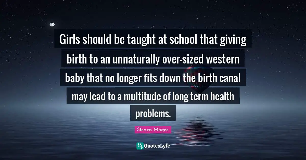 Steven Magee Quotes: Girls should be taught at school that giving birth to an unnaturally over-sized western baby that no longer fits down the birth canal may lead to a multitude of long term health problems.