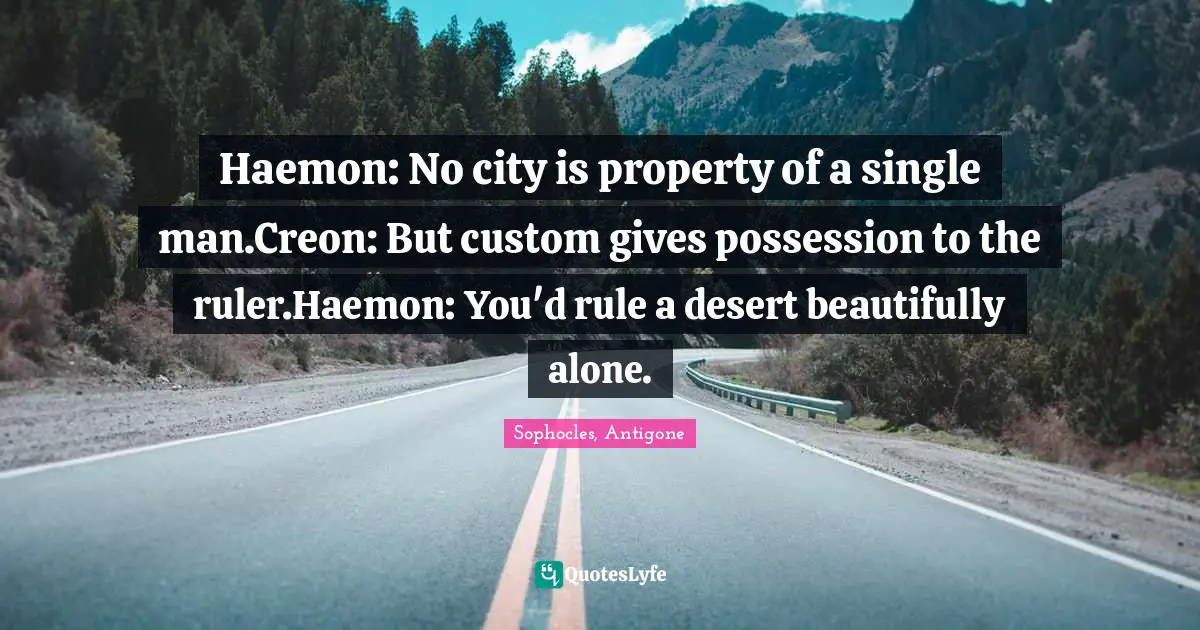 Haemon: No city is property of a single man.Creon: But custom gives possession to the ruler.Haemon: You'd rule a desert beautifully alone.