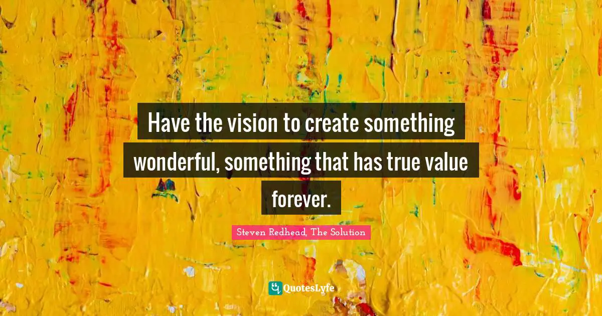Have the vision to create something wonderful, something that has true value forever.