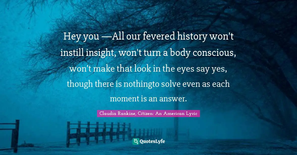 Claudia Rankine Quotes: "Hey you —All our fevered history won't instill insight, won't turn a body conscious, won't make that look in the eyes say yes, though there is nothingto solve even as each moment is an answer."