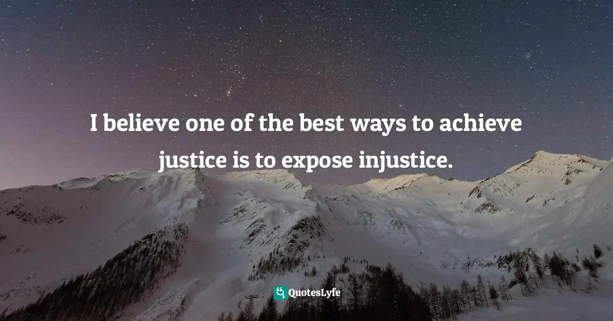 I believe one of the best ways to achieve justice is to expose injustice.