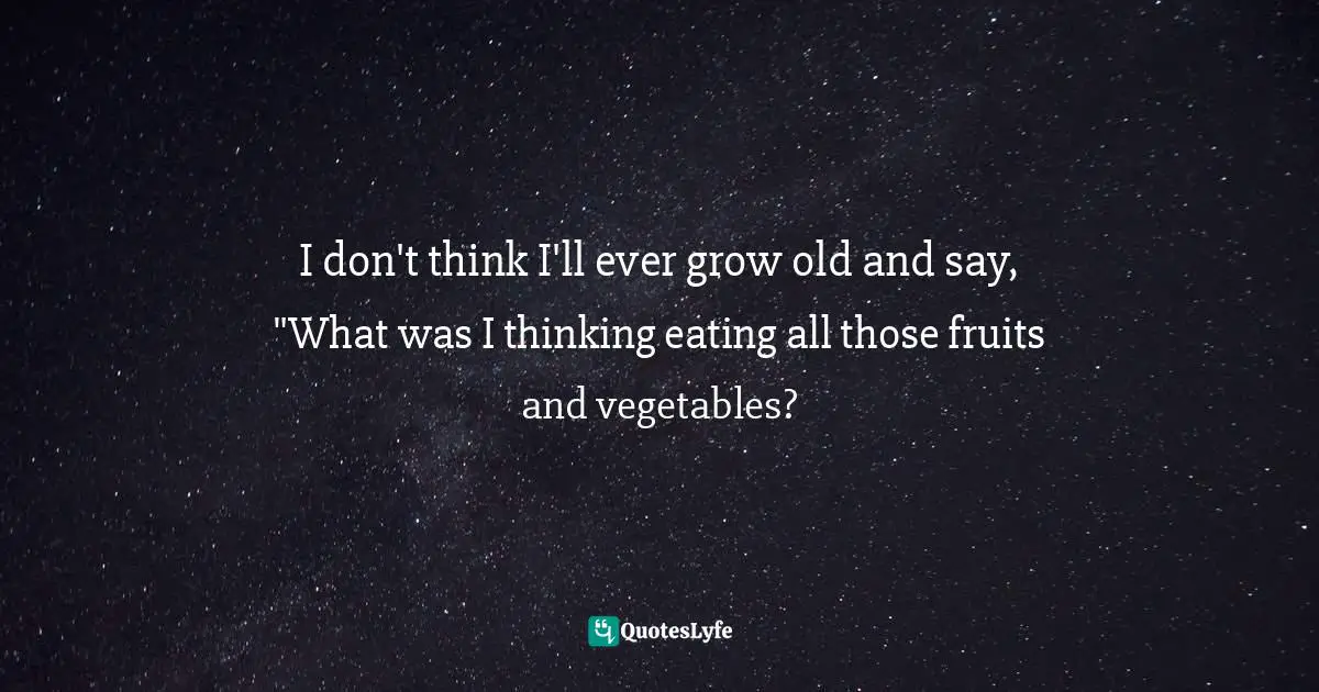 I don't think I'll ever grow old and say, "What was I thinking eating all those fruits and vegetables?