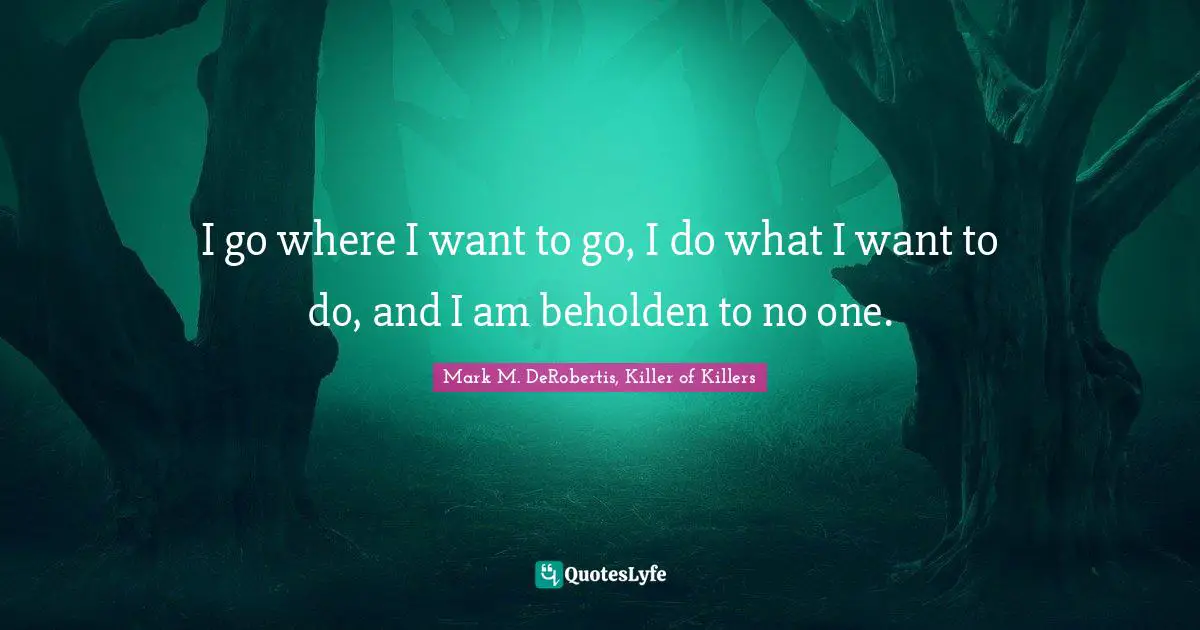 I go where I want to go, I do what I want to do, and I am beholden to no one.