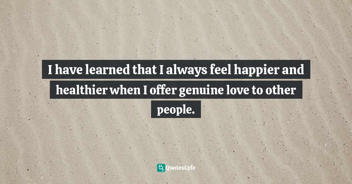 I have learned that I always feel happier and healthier when I offer genuine love to other people.