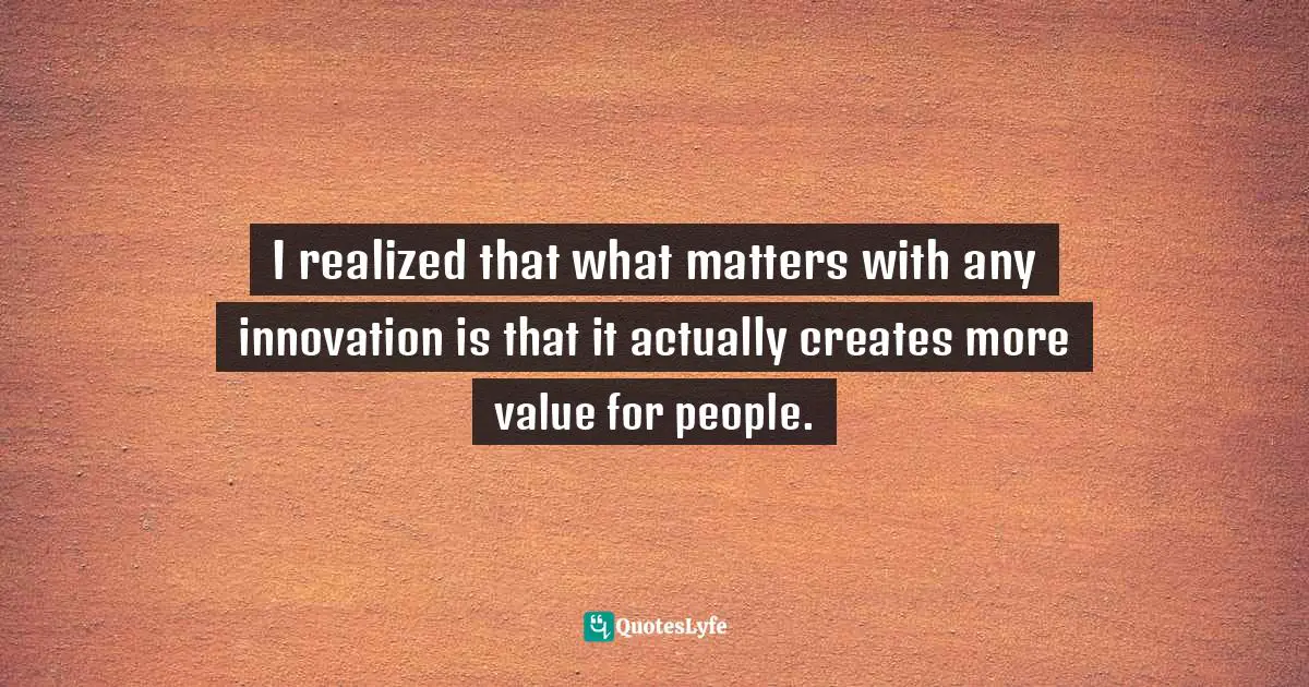 I realized that what matters with any innovation is that it actually creates more value for people.