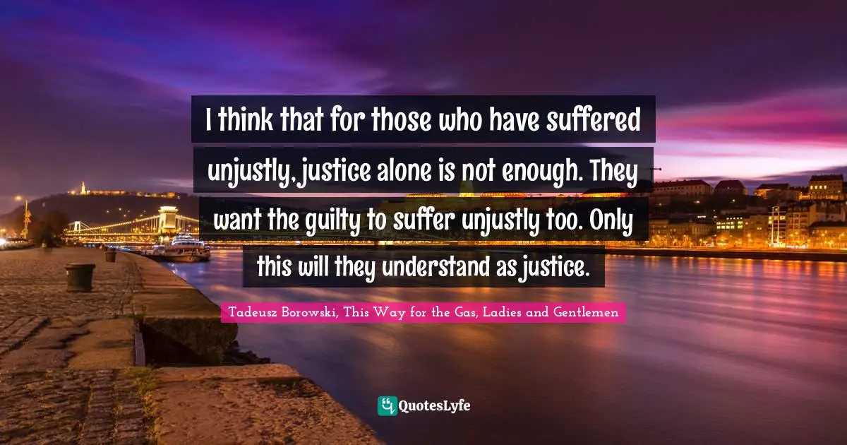 I think that for those who have suffered unjustly, justice alone is not enough. They want the guilty to suffer unjustly too. Only this will they understand as justice.