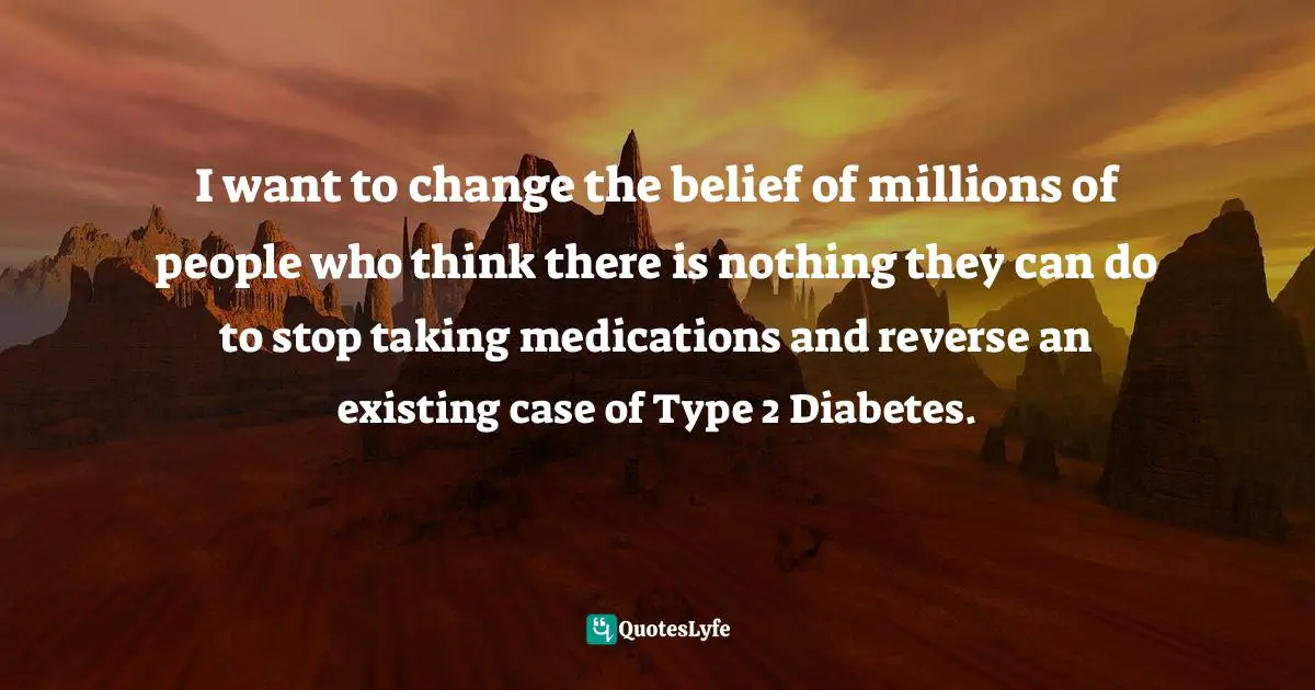 I want to change the belief of millions of people who think there is nothing they can do to stop taking medications and reverse an existing case of Type 2 Diabetes.