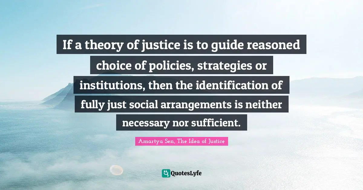 Practical Quotes: "If a theory of justice is to guide reasoned choice of policies, strategies or institutions, then the identification of fully just social arrangements is neither necessary nor sufficient."