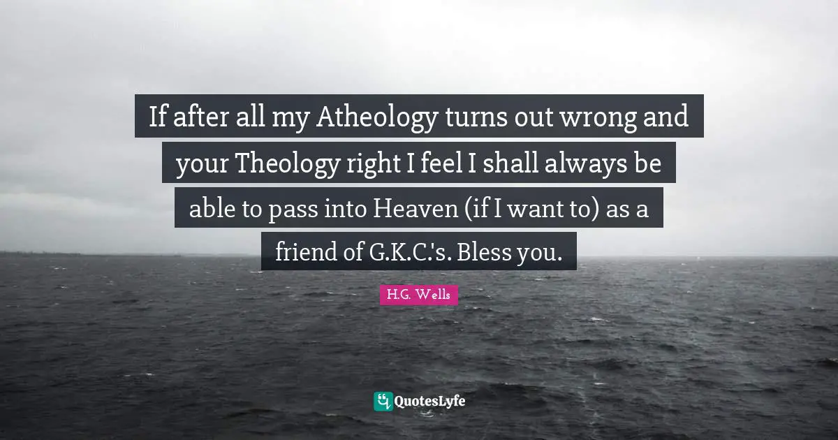 Chesterton Quotes: "If after all my Atheology turns out wrong and your Theology right I feel I shall always be able to pass into Heaven (if I want to) as a friend of G.K.C.'s. Bless you."