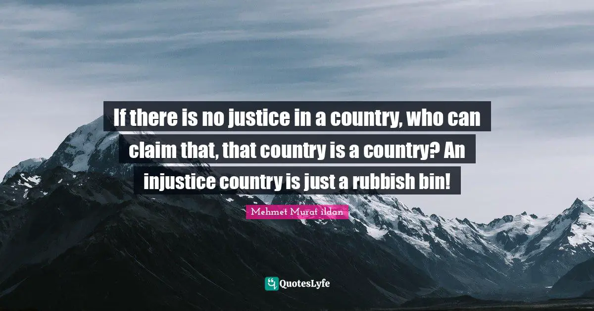 If there is no justice in a country, who can claim that, that country is a country? An injustice country is just a rubbish bin!