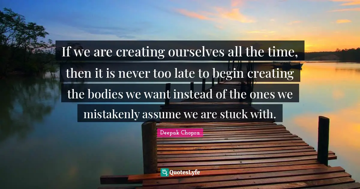 If we are creating ourselves all the time, then it is never too late to begin creating the bodies we want instead of the ones we mistakenly assume we are stuck with.