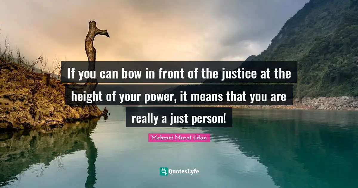 If you can bow in front of the justice at the height of your power, it means that you are really a just person!