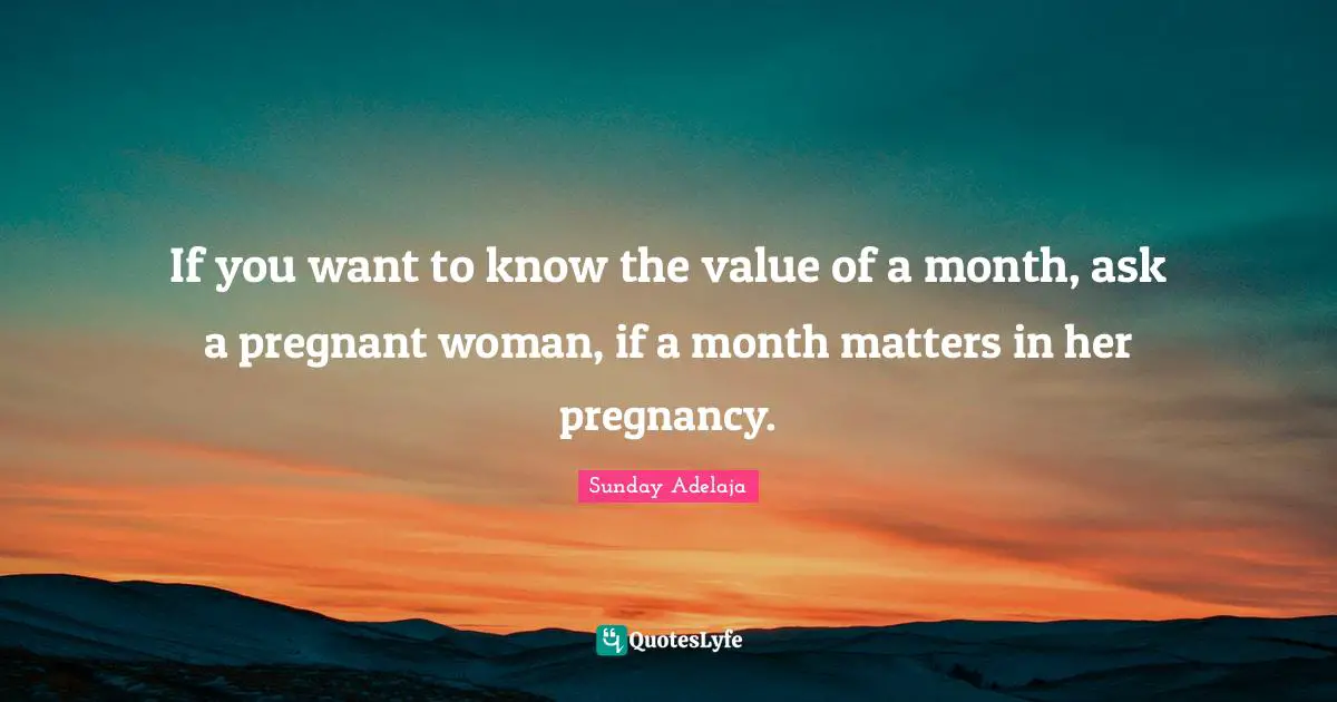If you want to know the value of a month, ask a pregnant woman, if a month matters in her pregnancy.
