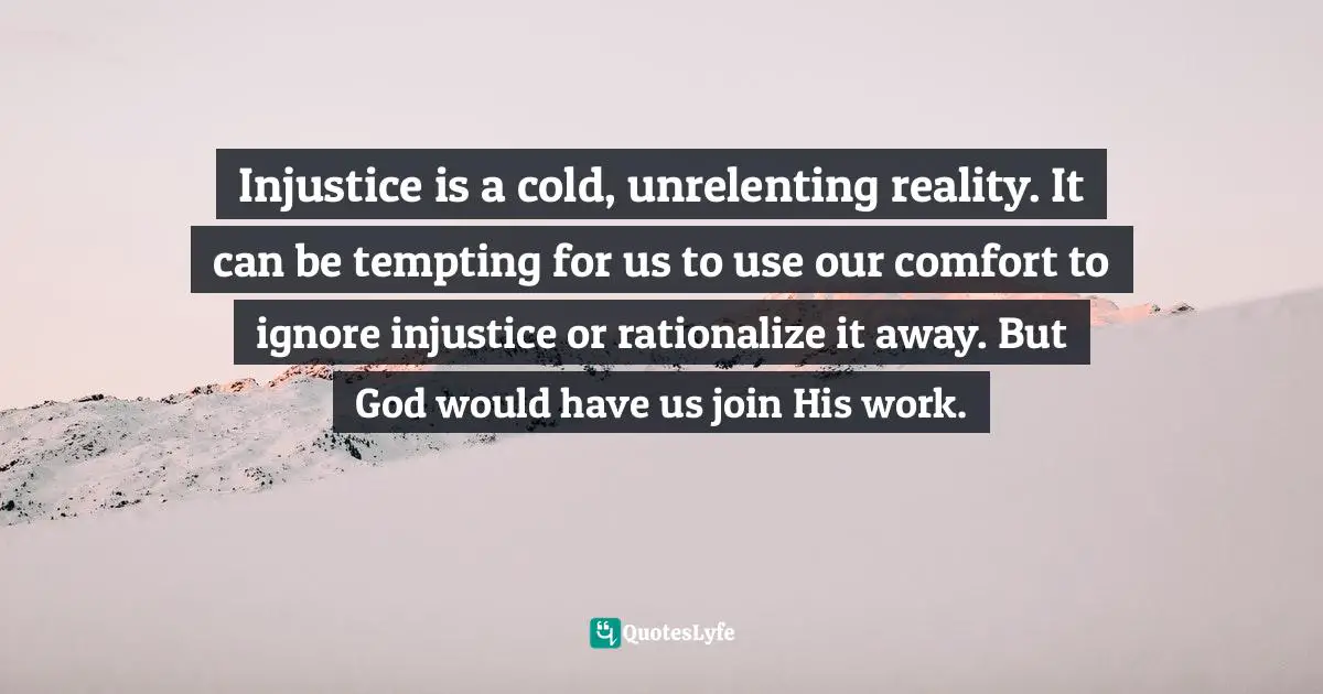 Injustice is a cold, unrelenting reality. It can be tempting for us to use our comfort to ignore injustice or rationalize it away. But God would have us join His work.
