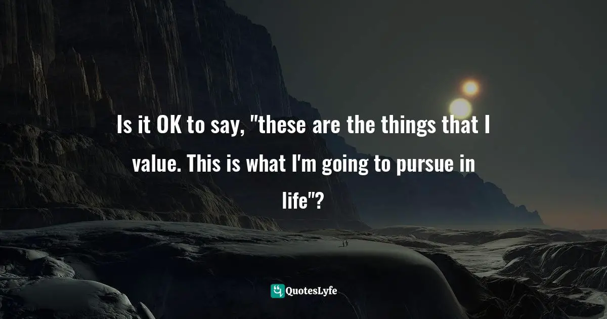 Is it OK to say, "these are the things that I value. This is what I'm going to pursue in life"?