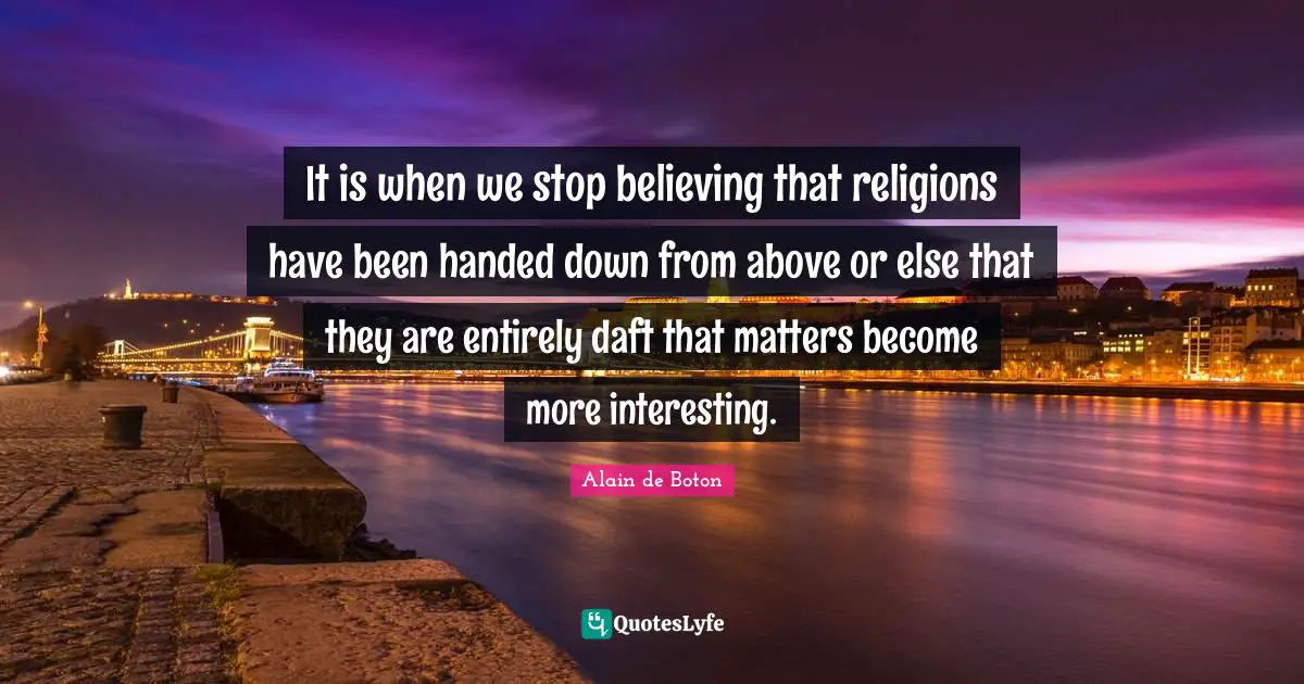 It is when we stop believing that religions have been handed down from above or else that they are entirely daft that matters become more interesting.
