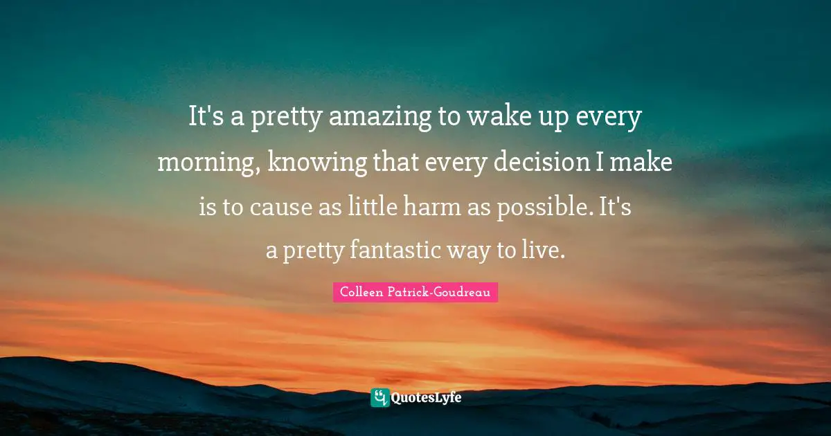 It's a pretty amazing to wake up every morning, knowing that every decision I make is to cause as little harm as possible. It's a pretty fantastic way to live.