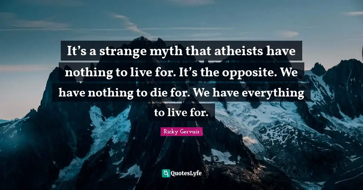It’s a strange myth that atheists have nothing to live for. It’s the opposite. We have nothing to die for. We have everything to live for.