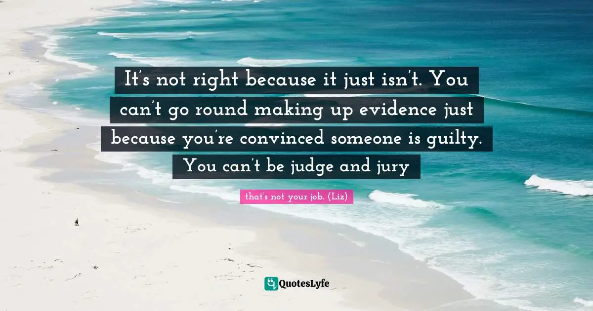It’s not right because it just isn’t. You can’t go round making up evidence just because you’re convinced someone is guilty. You can’t be judge and jury