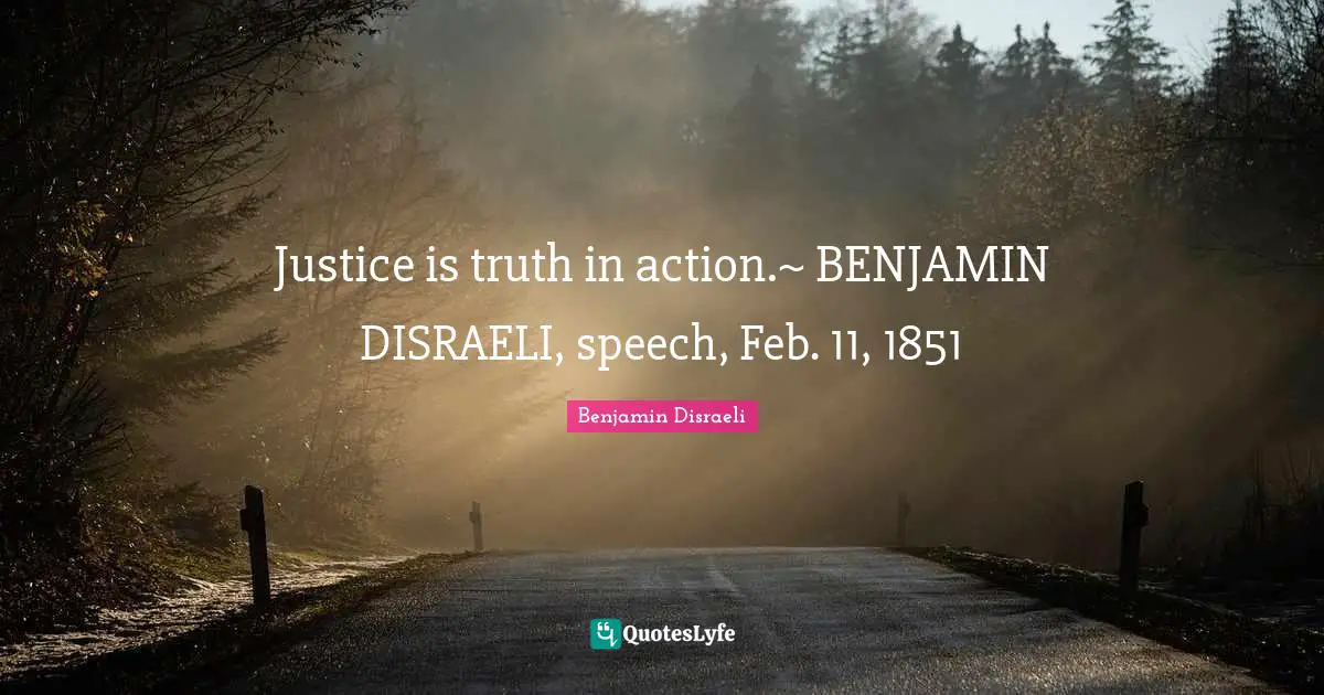 Justice is truth in action.~ BENJAMIN DISRAELI, speech, Feb. 11, 1851