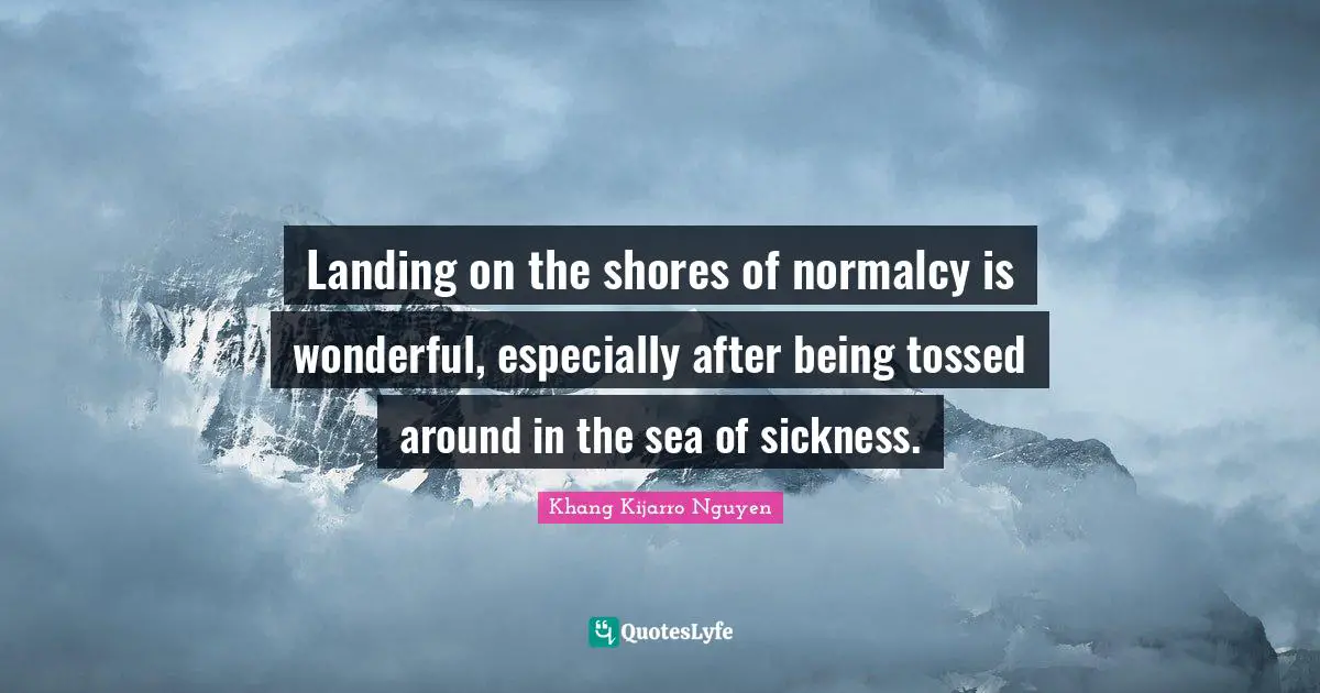Khang Kijarro Nguyen Quotes: "Landing on the shores of normalcy is wonderful, especially after being tossed around in the sea of sickness."