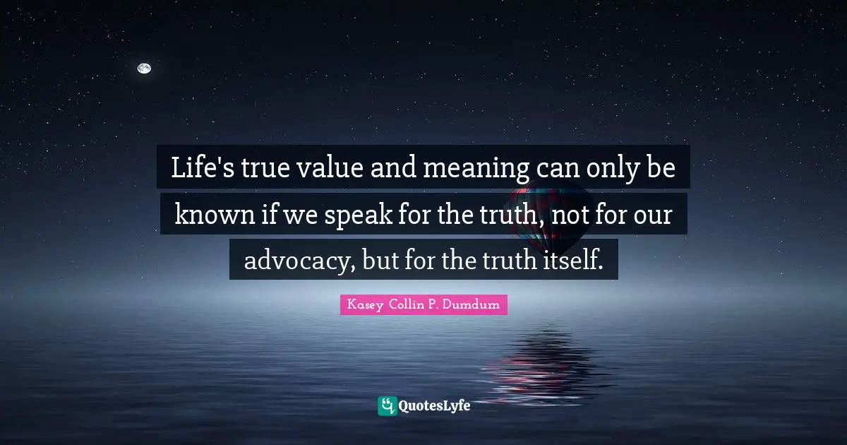 Life's true value and meaning can only be known if we speak for the truth, not for our advocacy, but for the truth itself.