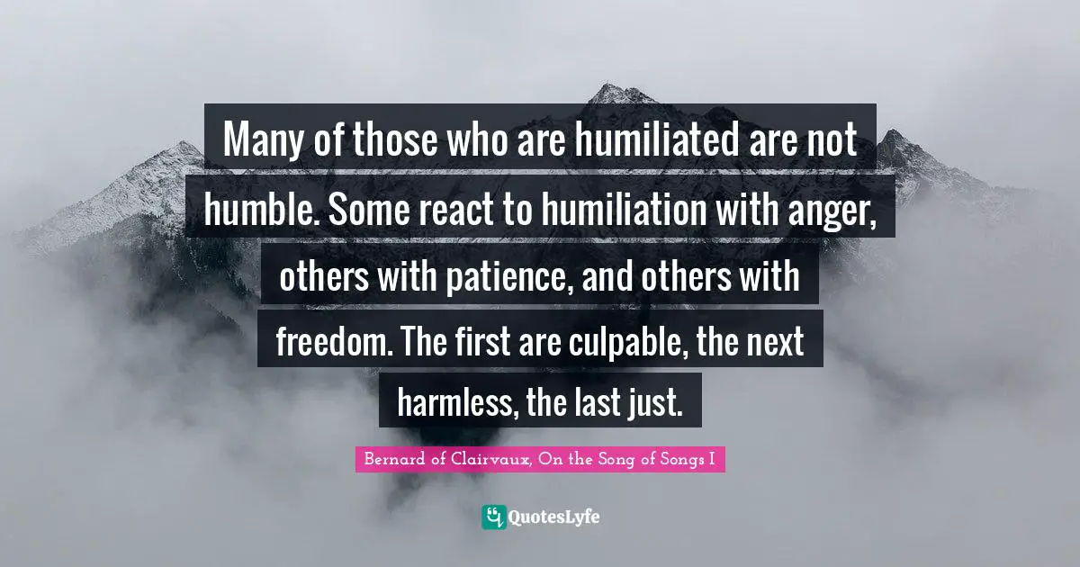 Bernard Of Clairvaux Quotes: "Many of those who are humiliated are not humble. Some react to humiliation with anger, others with patience, and others with freedom. The first are culpable, the next harmless, the last just."