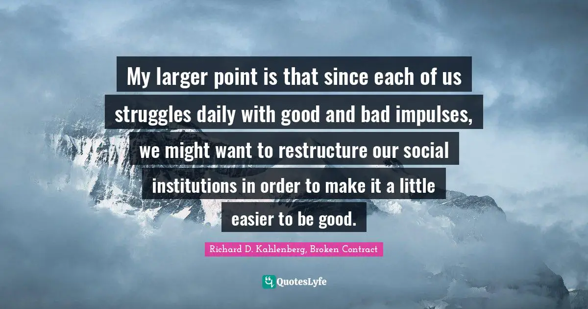 My larger point is that since each of us struggles daily with good and bad impulses, we might want to restructure our social institutions in order to make it a little easier to be good.