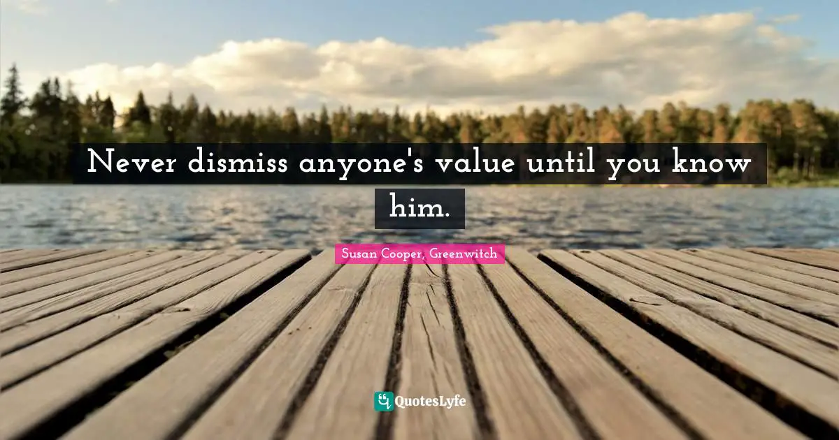 Never dismiss anyone's value until you know him.