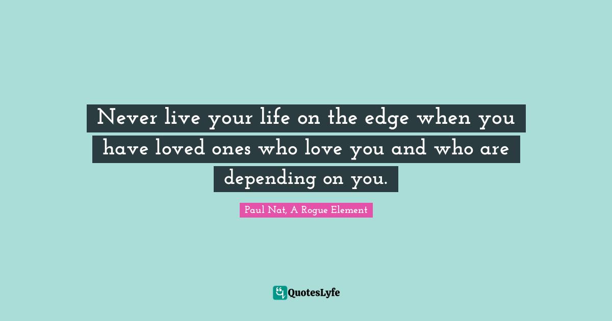 Never live your life on the edge when you have loved ones who love you and who are depending on you.