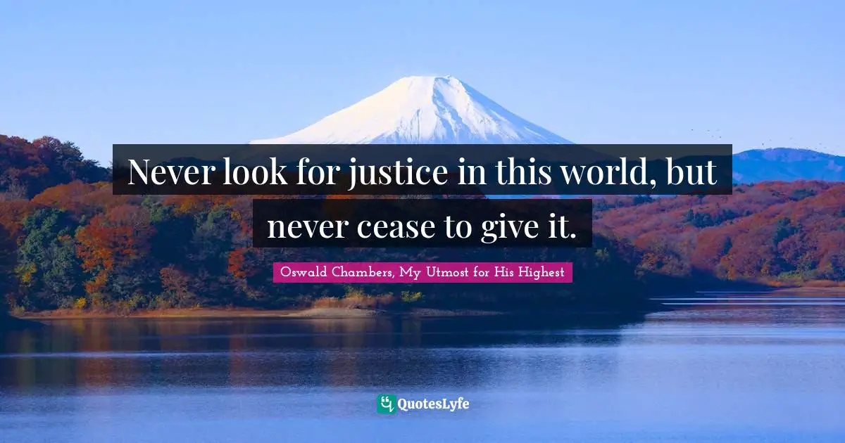 Never look for justice in this world, but never cease to give it.