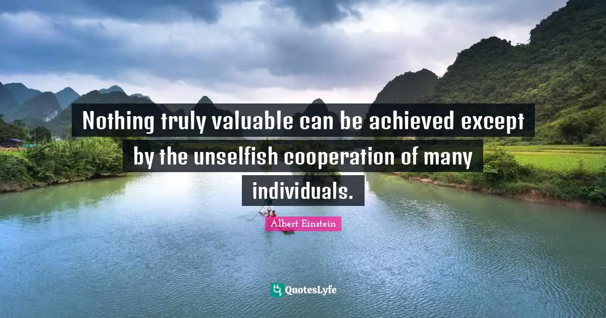 Nothing truly valuable can be achieved except by the unselfish cooperation of many individuals.