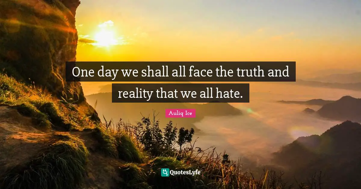 One day we shall all face the truth and reality that we all hate.