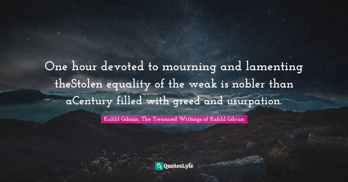 One hour devoted to mourning and lamenting theStolen equality of the weak is nobler than aCentury filled with greed and usurpation.