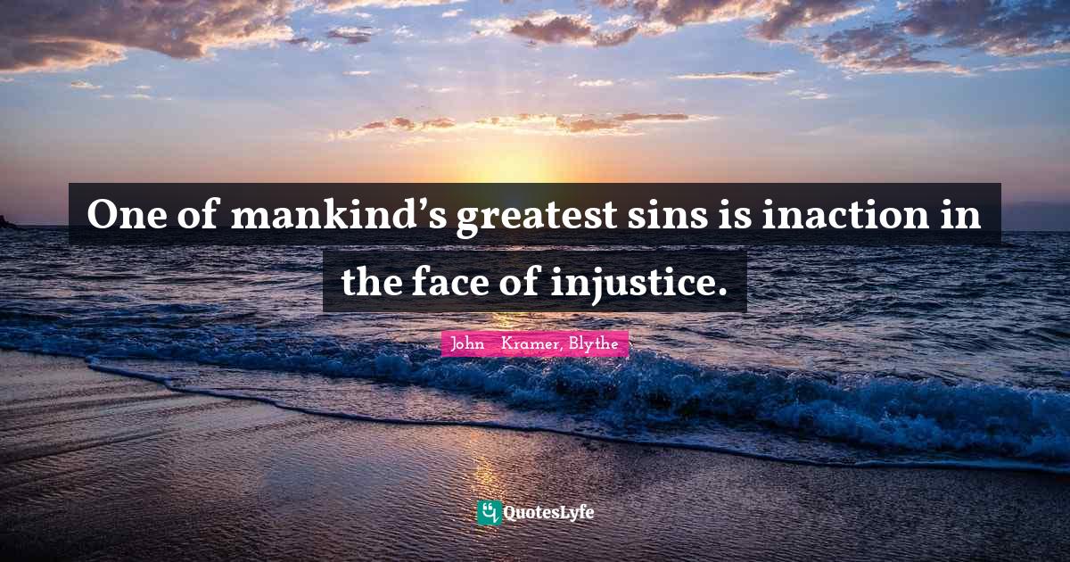 One of mankind’s greatest sins is inaction in the face of injustice.