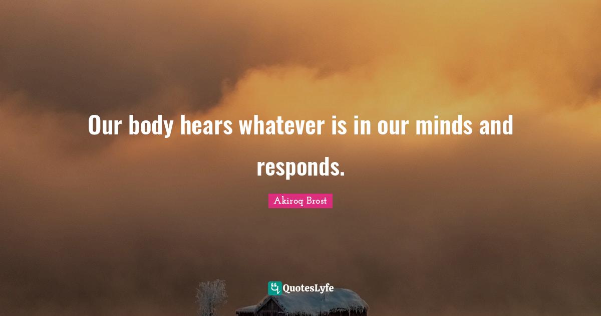 Our body hears whatever is in our minds and responds.