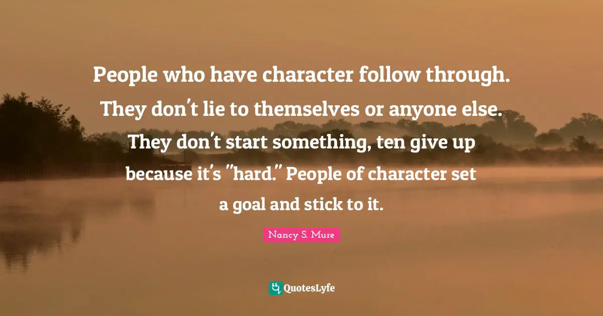 Mure Quotes: "People who have character follow through. They don't lie to themselves or anyone else. They don't start something, ten give up because it's "hard." People of character set a goal and stick to it."