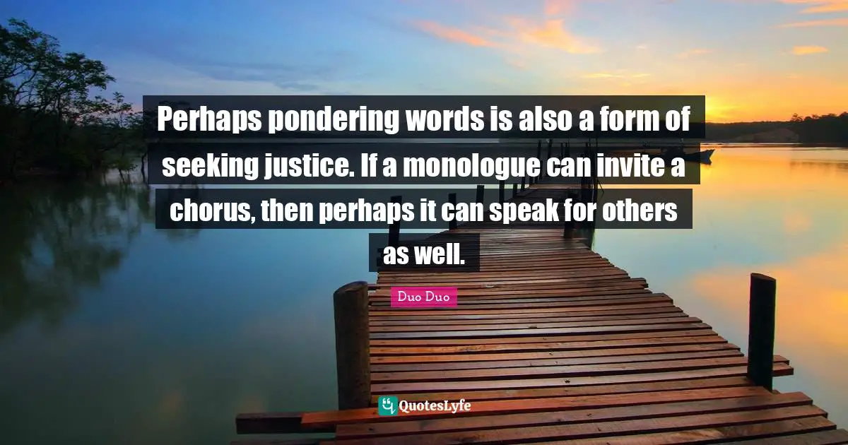 Perhaps pondering words is also a form of seeking justice. If a monologue can invite a chorus, then perhaps it can speak for others as well.