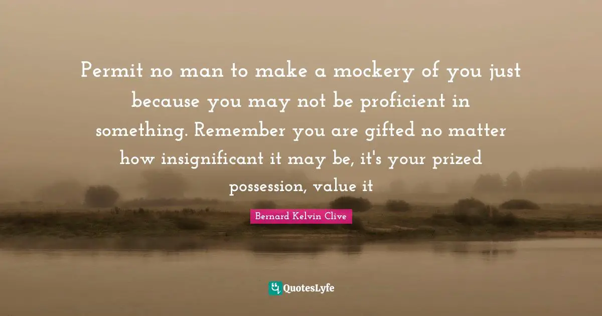 Permit no man to make a mockery of you just because you may not be proficient in something. Remember you are gifted no matter how insignificant it may be, it's your prized possession, value it