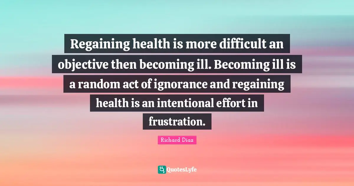 Richard Diaz Quotes: "Regaining health is more difficult an objective then becoming ill. Becoming ill is a random act of ignorance and regaining health is an intentional effort in frustration."