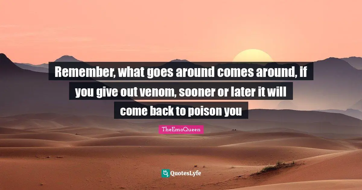 Remember, what goes around comes around, if you give out venom, sooner or later it will come back to poison you
