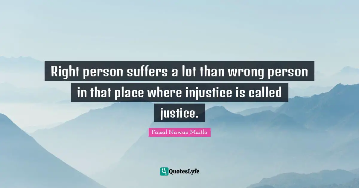 Right person suffers a lot than wrong person in that place where injustice is called justice.