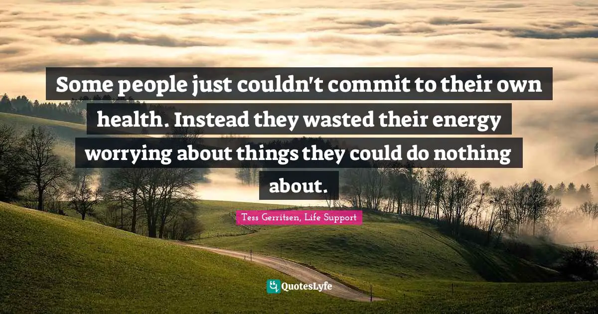 Some people just couldn't commit to their own health. Instead they wasted their energy worrying about things they could do nothing about.