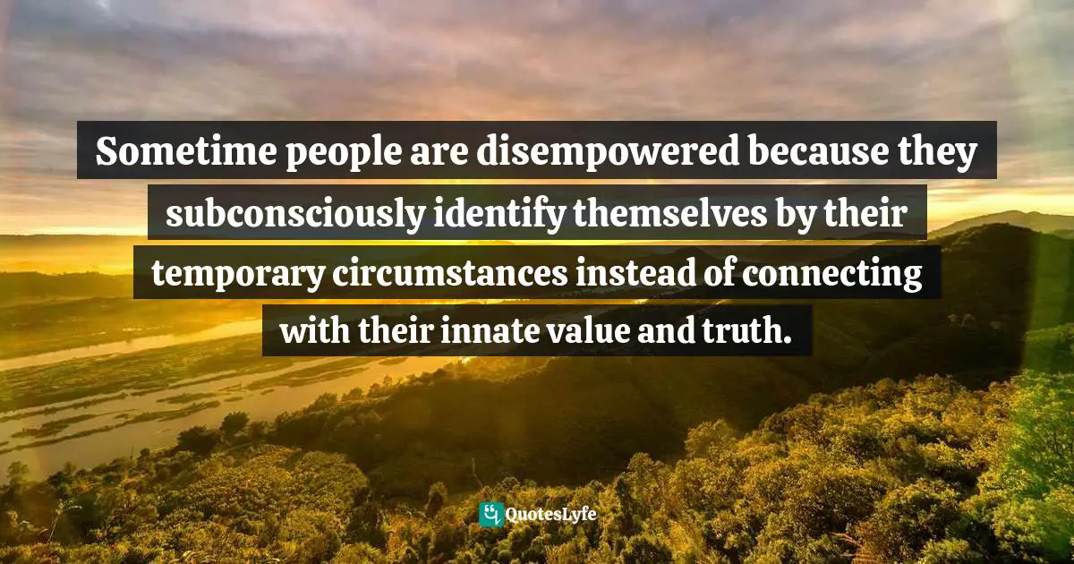 Sometime people are disempowered because they subconsciously identify themselves by their temporary circumstances instead of connecting with their innate value and truth.