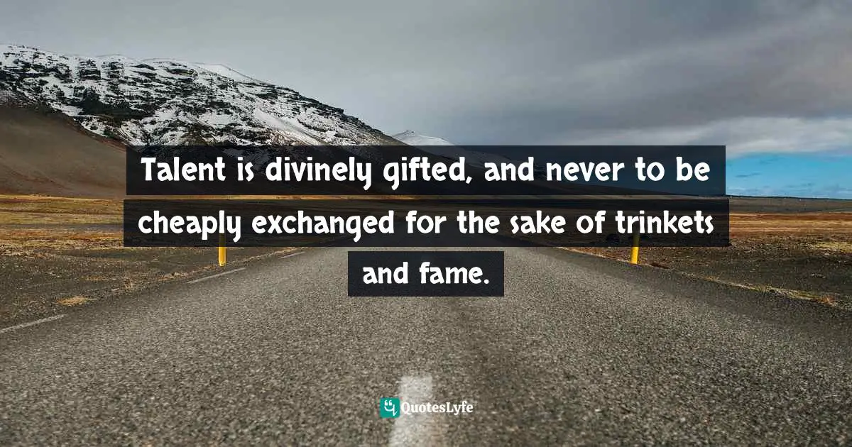 Talent is divinely gifted, and never to be cheaply exchanged for the sake of trinkets and fame.