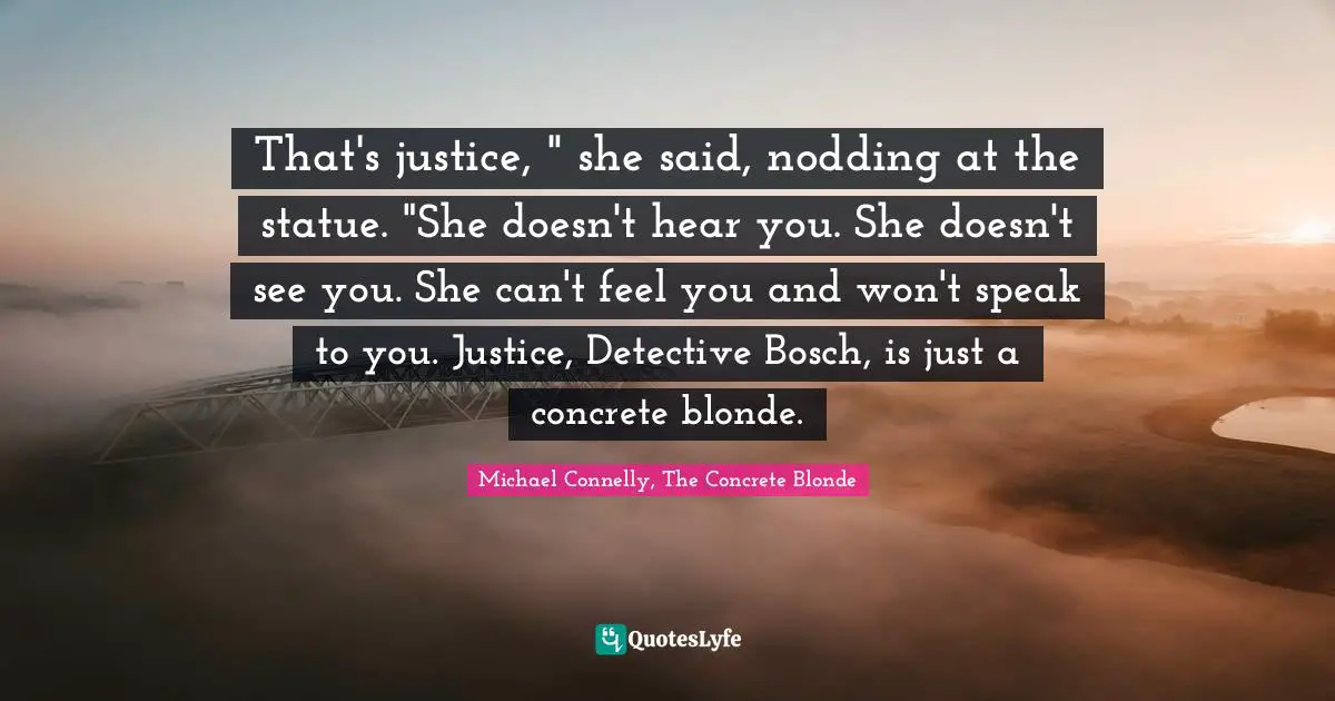 That's justice, " she said, nodding at the statue. "She doesn't hear you. She doesn't see you. She can't feel you and won't speak to you. Justice, Detective Bosch, is just a concrete blonde.
